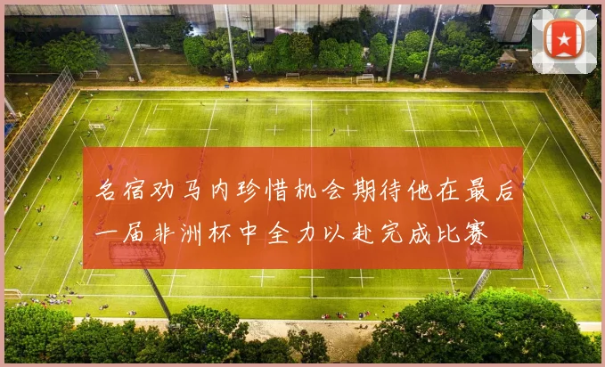 名宿劝马内珍惜机会期待他在最后一届非洲杯中全力以赴完成比赛