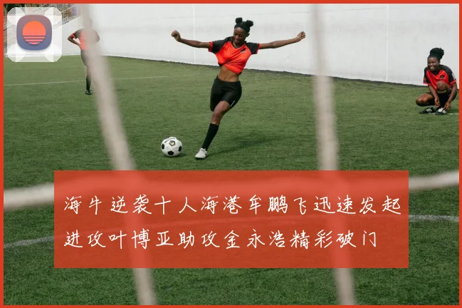 海牛逆袭十人海港牟鹏飞迅速发起进攻叶博亚助攻金永浩精彩破门