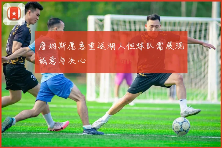 詹姆斯愿意重返湖人但球队需展现诚意与决心