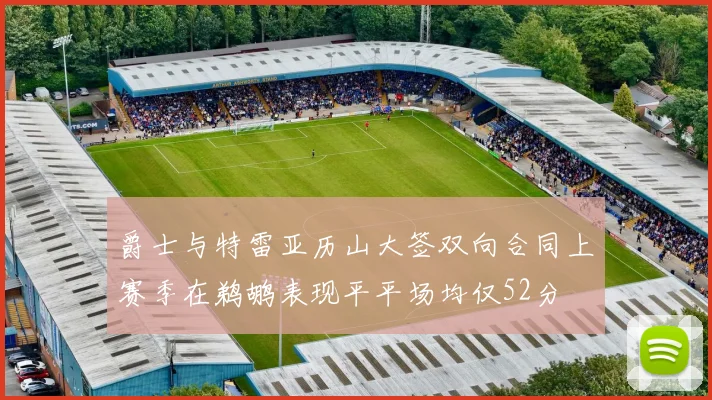 爵士与特雷亚历山大签双向合同上赛季在鹈鹕表现平平场均仅52分