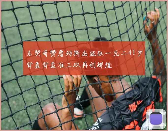 东契奇赞詹姆斯成就独一无二41岁背靠背轰准三双再创辉煌