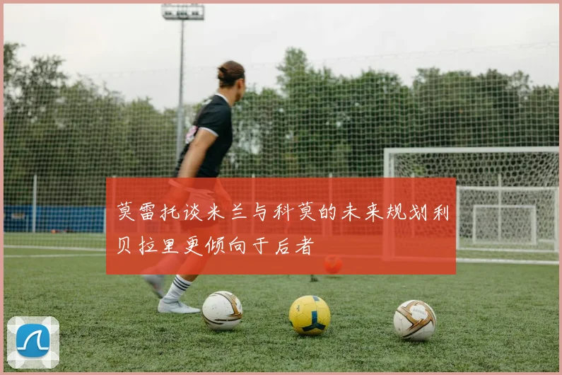莫雷托谈米兰与科莫的未来规划利贝拉里更倾向于后者