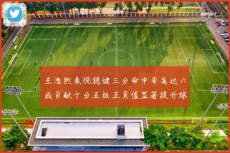 王浩然表现稳健三分命中率高达六成贡献十分五板正负值显著提升球队表现