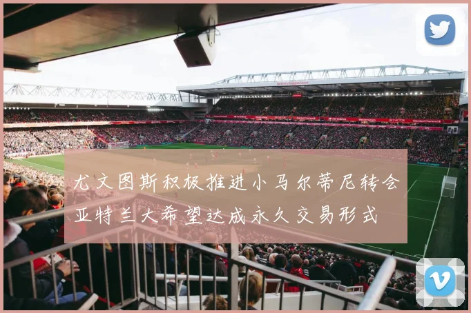 尤文图斯积极推进小马尔蒂尼转会亚特兰大希望达成永久交易形式