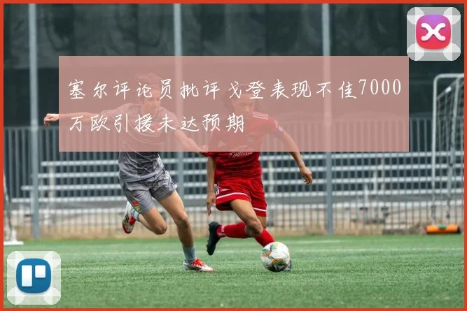 塞尔评论员批评戈登表现不佳7000万欧引援未达预期