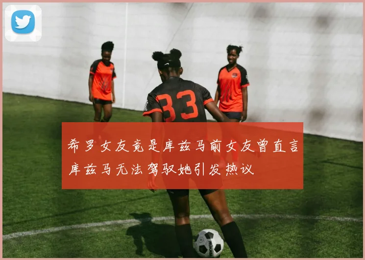 希罗女友竟是库兹马前女友曾直言库兹马无法驾驭她引发热议