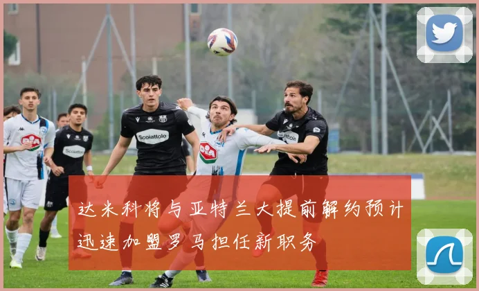 达米科将与亚特兰大提前解约预计迅速加盟罗马担任新职务