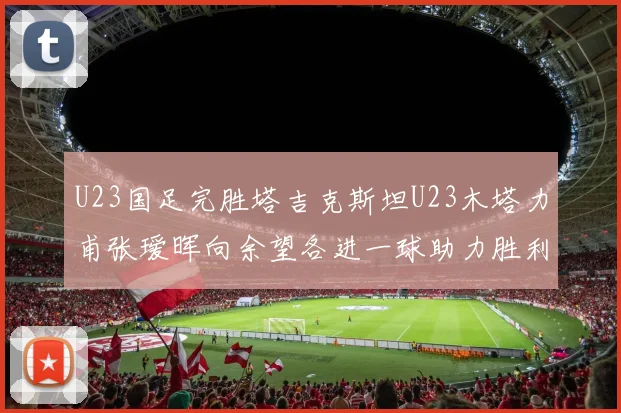 U23国足完胜塔吉克斯坦U23木塔力甫张瑷晖向余望各进一球助力胜利