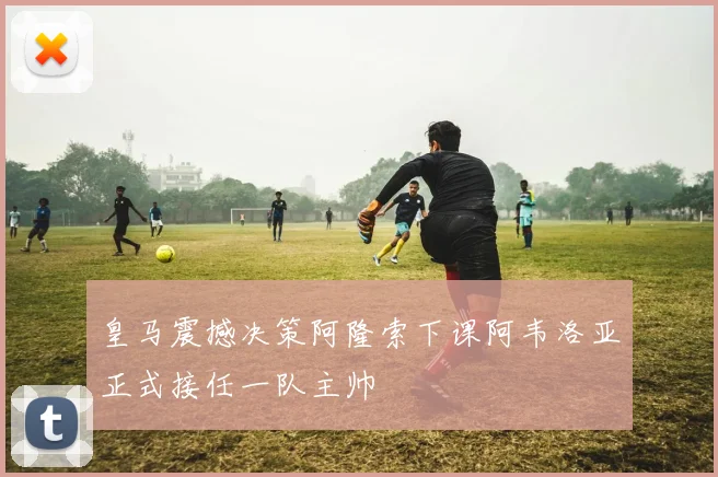 皇马震撼决策阿隆索下课阿韦洛亚正式接任一队主帅