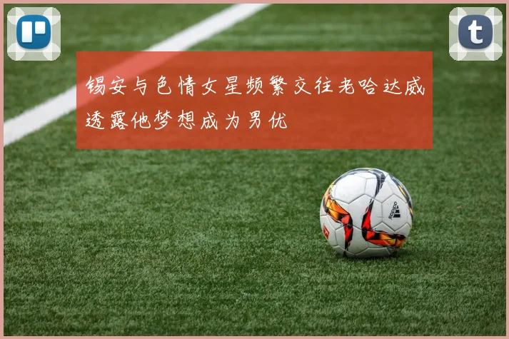 锡安与色情女星频繁交往老哈达威透露他梦想成为男优
