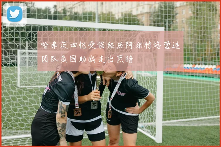 哈弗茨回忆受伤经历阿尔特塔营造团队氛围助我走出黑暗
