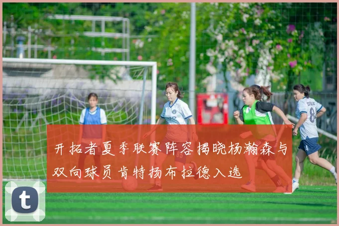 开拓者夏季联赛阵容揭晓杨瀚森与双向球员肯特扬布拉德入选