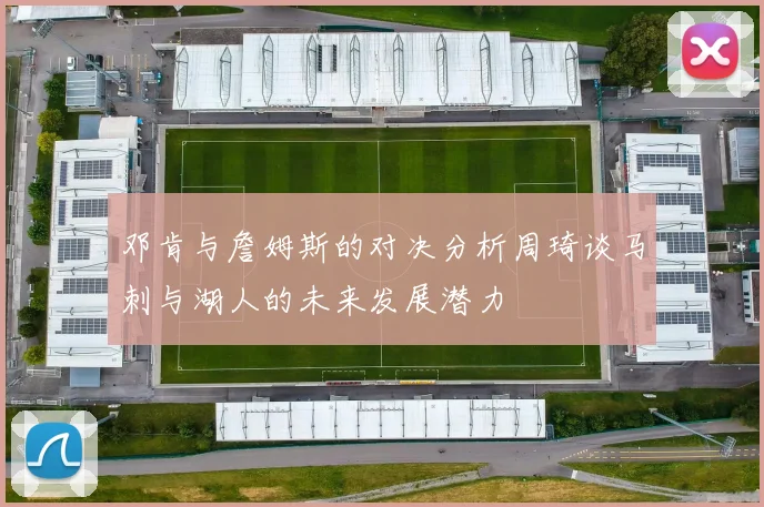 邓肯与詹姆斯的对决分析周琦谈马刺与湖人的未来发展潜力