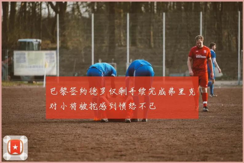 巴黎签约德罗仅剩手续完成弗里克对小将被挖感到愤怒不已