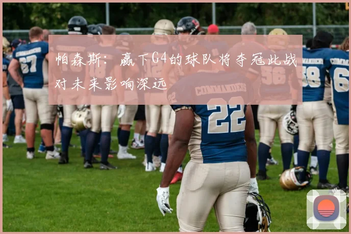 帕森斯：赢下G4的球队将夺冠此战对未来影响深远