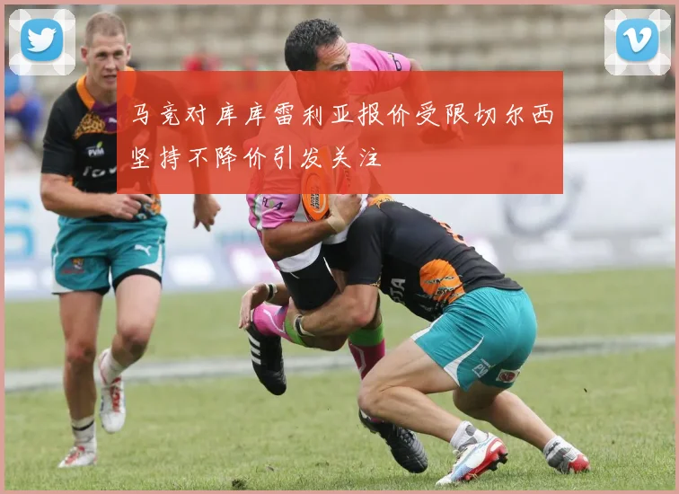 马竞对库库雷利亚报价受限切尔西坚持不降价引发关注