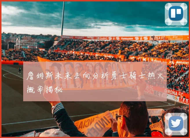 詹姆斯未来去向分析勇士骑士热火概率揭秘