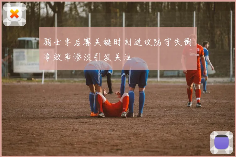 骑士季后赛关键时刻进攻防守失衡净效率惨淡引发关注