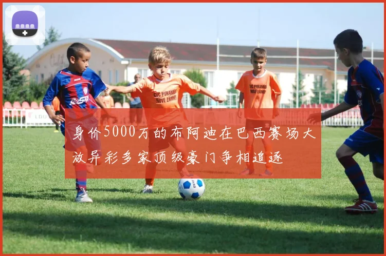 身价5000万的布阿迪在巴西赛场大放异彩多家顶级豪门争相追逐