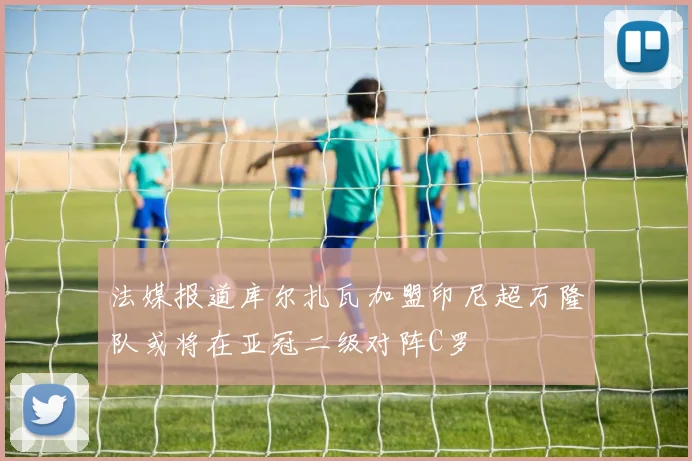 法媒报道库尔扎瓦加盟印尼超万隆队或将在亚冠二级对阵C罗