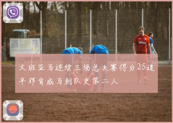 文班亚马连续三场总决赛得分25追平邓肯成马刺队史第二人