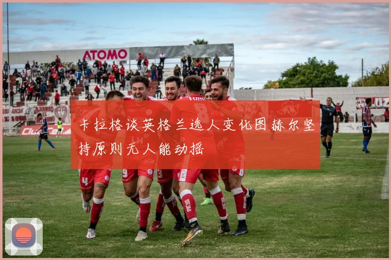 卡拉格谈英格兰选人变化图赫尔坚持原则无人能动摇