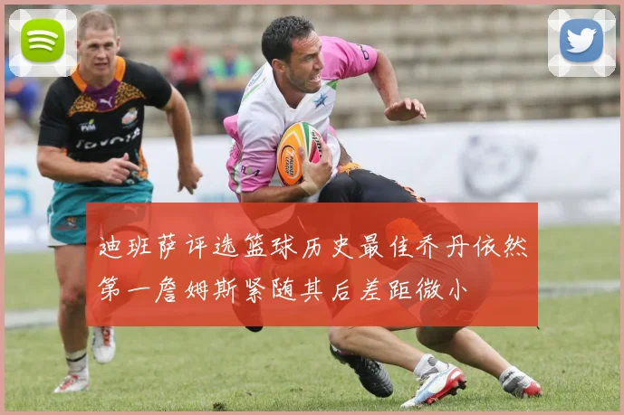 迪班萨评选篮球历史最佳乔丹依然第一詹姆斯紧随其后差距微小