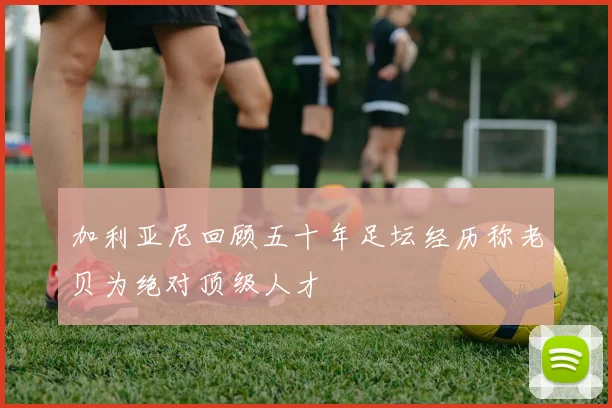 加利亚尼回顾五十年足坛经历称老贝为绝对顶级人才